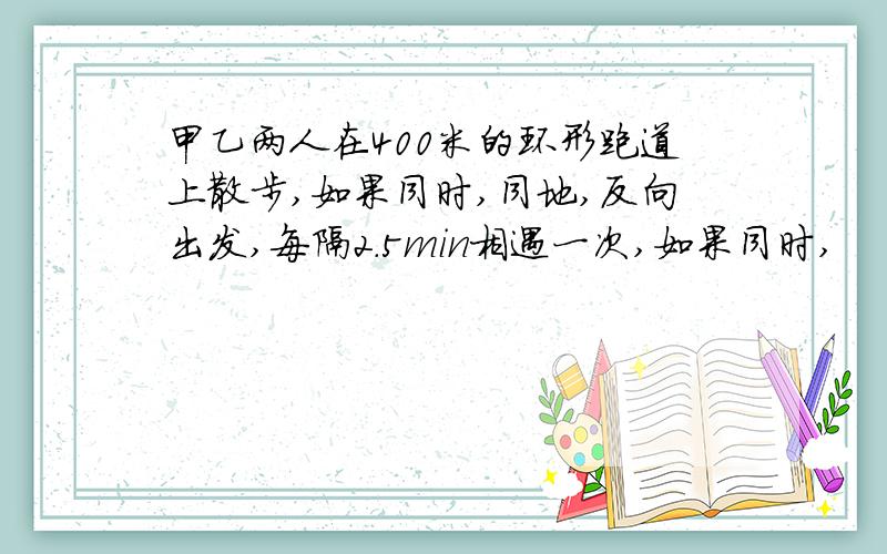 甲乙两人在400米的环形跑道上散步,如果同时,同地,反向出发,每隔2.5min相遇一次,如果同时,