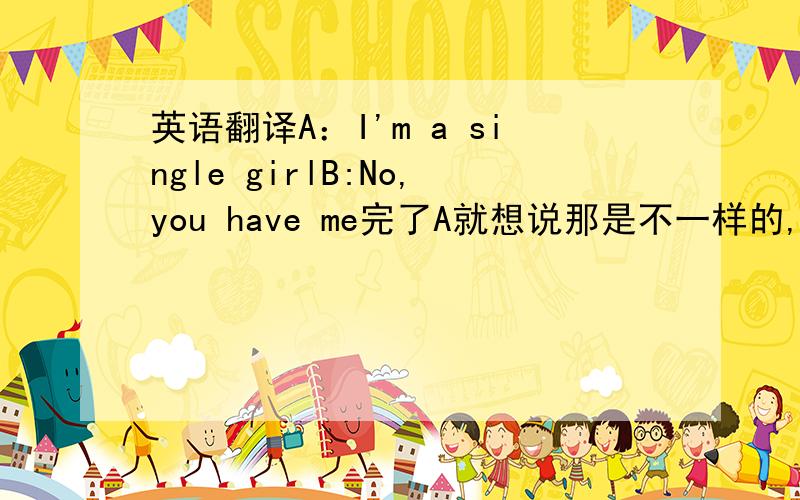 英语翻译A：I'm a single girlB:No,you have me完了A就想说那是不一样的,额,要怎么说呢.