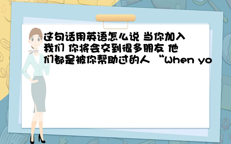 这句话用英语怎么说 当你加入我们 你将会交到很多朋友 他们都是被你帮助过的人 “When yo