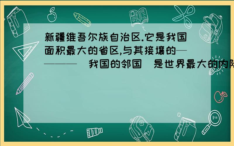 新疆维吾尔族自治区.它是我国面积最大的省区,与其接壤的————（我国的邻国）是世界最大的内陆国,