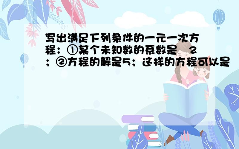 写出满足下列条件的一元一次方程：①某个未知数的系数是﹣2；②方程的解是5；这样的方程可以是