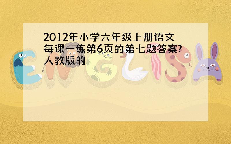 2012年小学六年级上册语文每课一练第6页的第七题答案?人教版的