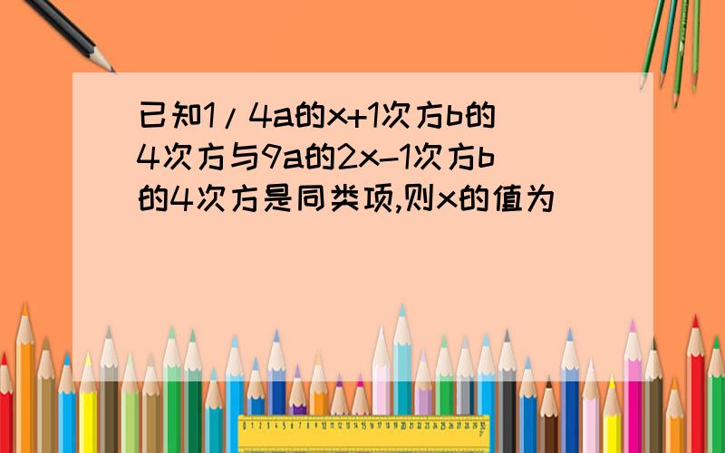 已知1/4a的x+1次方b的4次方与9a的2x-1次方b的4次方是同类项,则x的值为