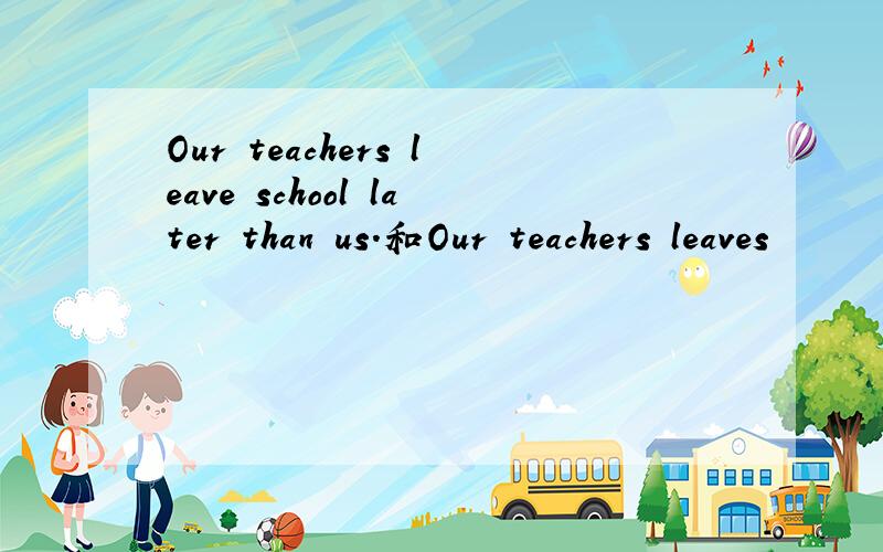 Our teachers leave school later than us.和Our teachers leaves