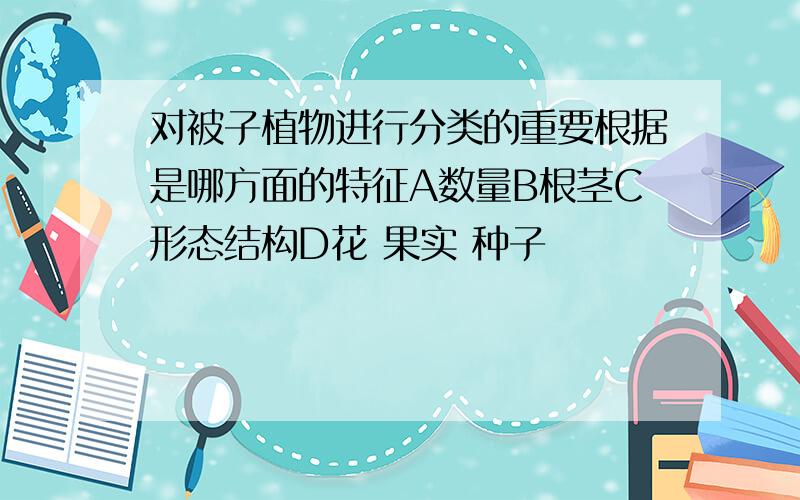 对被子植物进行分类的重要根据是哪方面的特征A数量B根茎C形态结构D花 果实 种子