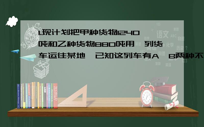 1.现计划把甲种货物1240吨和乙种货物880吨用一列货车运往某地、已知这列车有A、B两种不同规格的车厢共40节,使用A