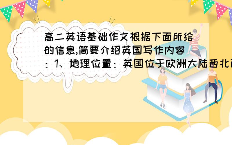 高二英语基础作文根据下面所给的信息,简要介绍英国写作内容：1、地理位置：英国位于欧洲大陆西北面,西临太平洋,东濒北海.是