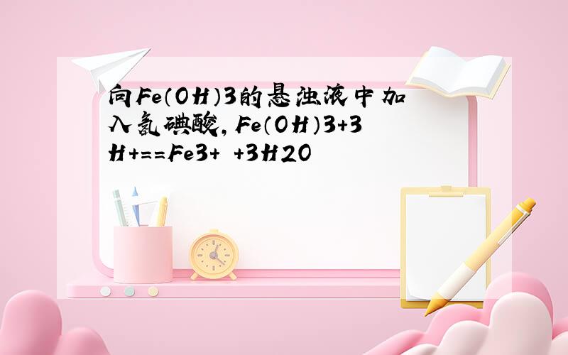 向Fe（OH）3的悬浊液中加入氢碘酸,Fe（OH）3+3H+==Fe3+ +3H2O