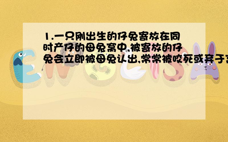 1.一只刚出生的仔兔寄放在同时产仔的母兔窝中,被寄放的仔兔会立即被母兔认出,常常被咬死或弃于窝外.问：如果不想让这只母兔