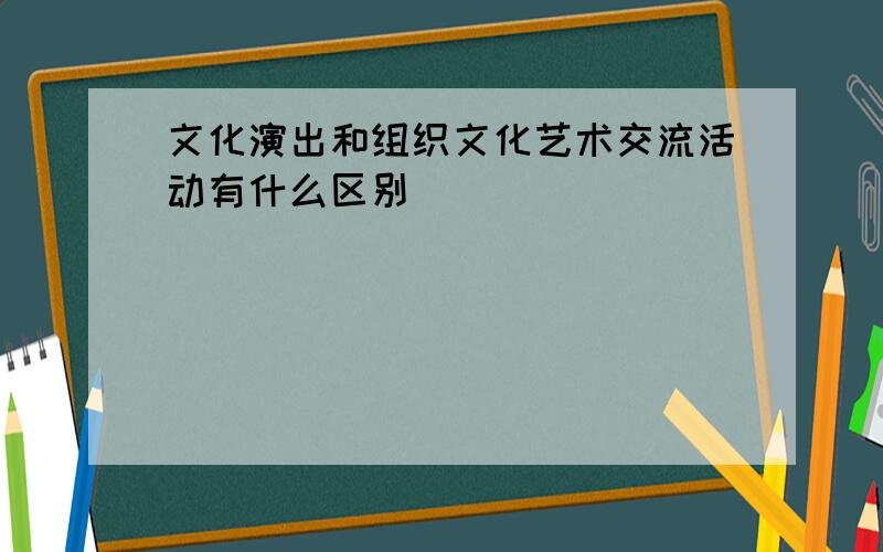 文化演出和组织文化艺术交流活动有什么区别