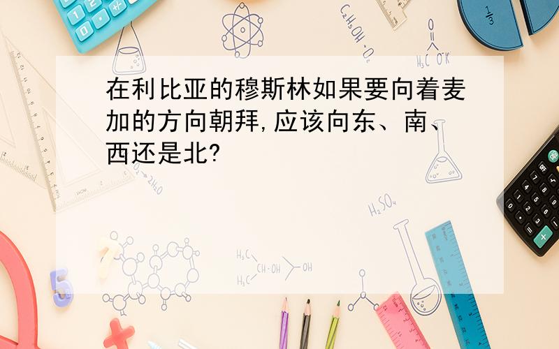 在利比亚的穆斯林如果要向着麦加的方向朝拜,应该向东、南、西还是北?