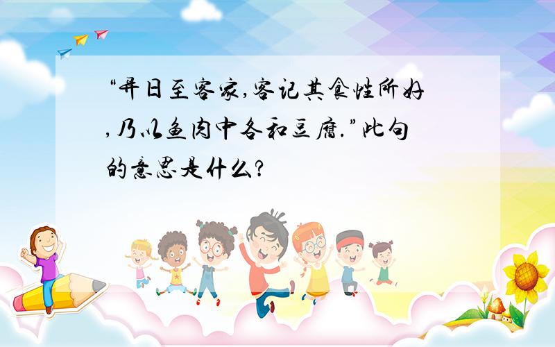 “异日至客家,客记其食性所好,乃以鱼肉中各和豆腐.”此句的意思是什么?