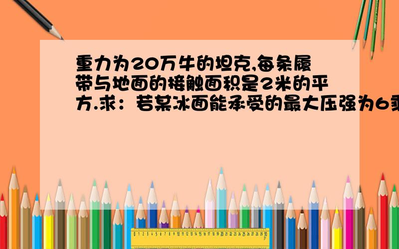 重力为20万牛的坦克,每条履带与地面的接触面积是2米的平方.求：若某冰面能承受的最大压强为6乘10的4...