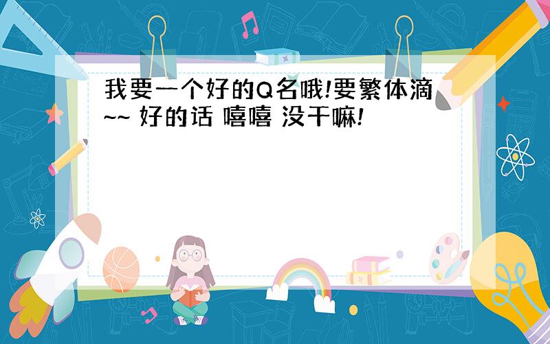 我要一个好的Q名哦!要繁体滴~~ 好的话 嘻嘻 没干嘛!