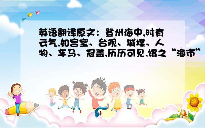 英语翻译原文：登州海中,时有云气,如宫室、台观、城堞、人物、车马、冠盖,历历可见,谓之“海市”.或日“蛟蜃之气所为”,疑