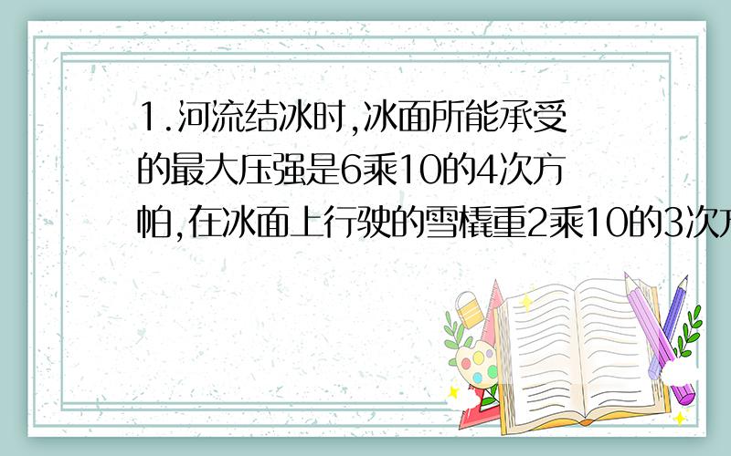 1.河流结冰时,冰面所能承受的最大压强是6乘10的4次方帕,在冰面上行驶的雪橇重2乘10的3次方牛,它与冰面的接触面积为