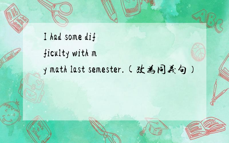 I had some difficulty with my math last semester.(改为同义句）