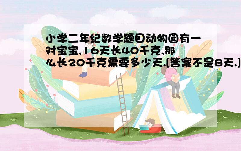 小学二年纪数学题目动物园有一对宝宝,16天长40千克,那么长20千克需要多少天.[答案不是8天.]我儿子说 他们老师说的