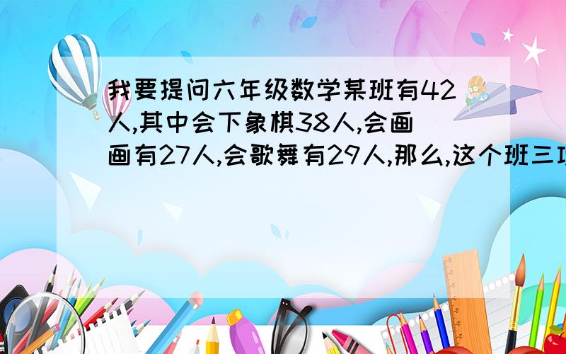 我要提问六年级数学某班有42人,其中会下象棋38人,会画画有27人,会歌舞有29人,那么,这个班三项都会的至少有多少人?