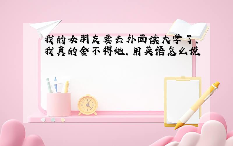 我的女朋友要去外面读大学了,我真的舍不得她,用英语怎么说