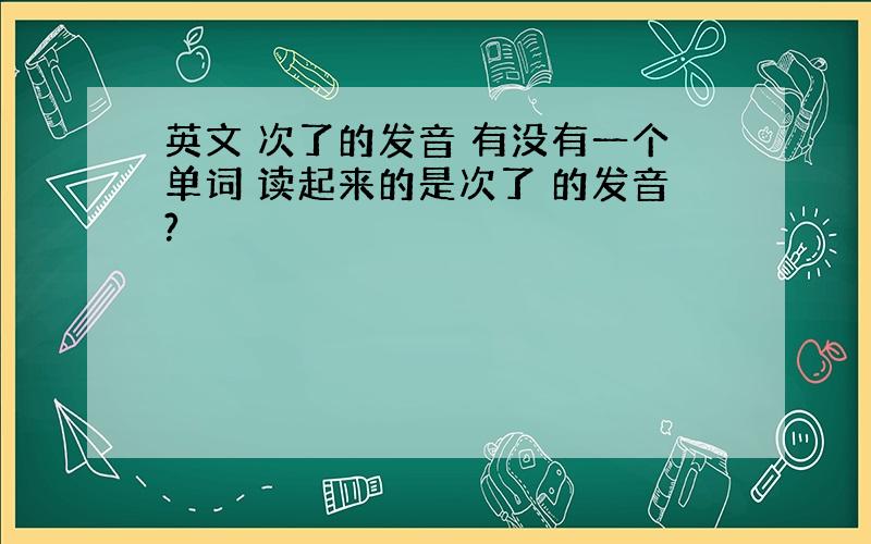 英文 次了的发音 有没有一个单词 读起来的是次了 的发音?