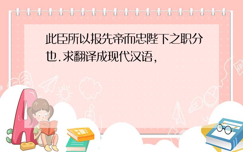 此臣所以报先帝而忠陛下之职分也.求翻译成现代汉语,