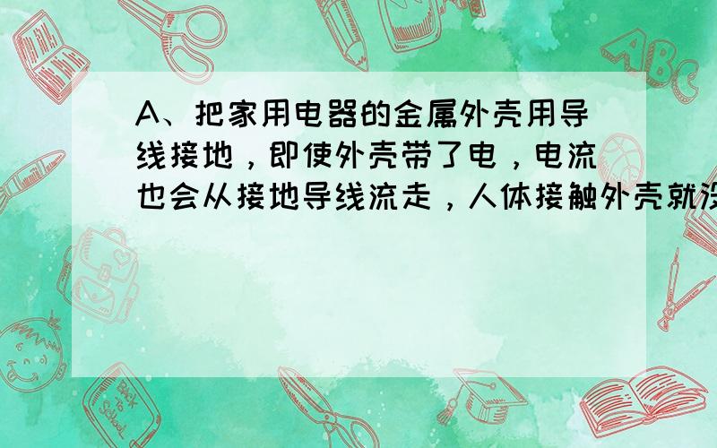 A、把家用电器的金属外壳用导线接地，即使外壳带了电，电流也会从接地导线流走，人体接触外壳就没有危险．故正确．B