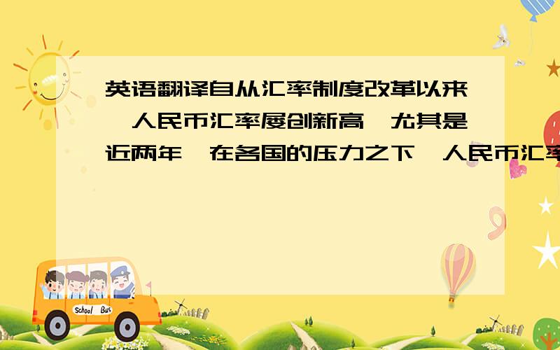 英语翻译自从汇率制度改革以来,人民币汇率屡创新高,尤其是近两年,在各国的压力之下,人民币汇率更是飙升到一个新的高度,并还