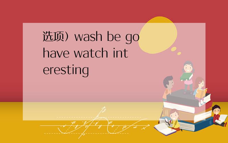 选项）wash be go have watch interesting