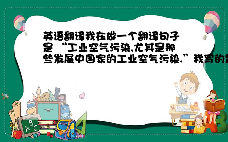 英语翻译我在做一个翻译句子 是 “工业空气污染,尤其是那些发展中国家的工业空气污染.”我写的是 Industry air