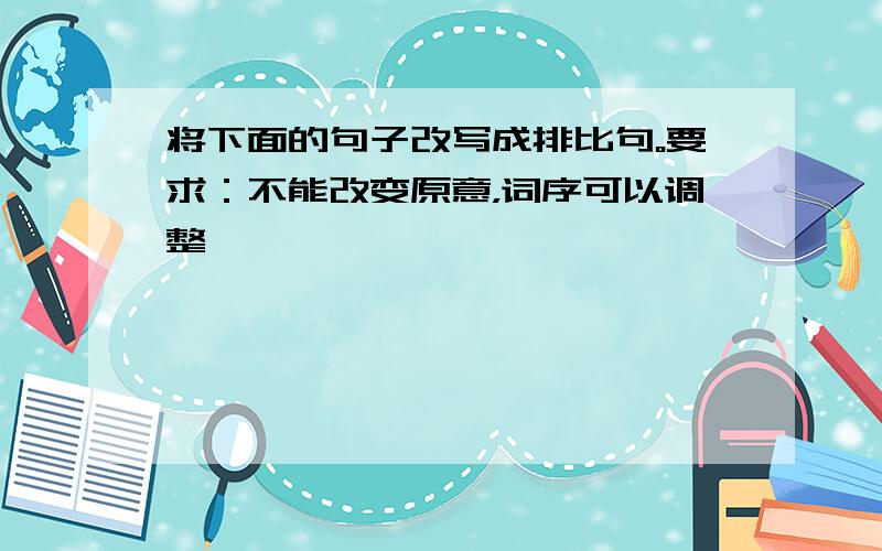 将下面的句子改写成排比句。要求：不能改变原意，词序可以调整