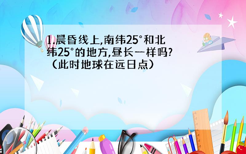 1.晨昏线上,南纬25°和北纬25°的地方,昼长一样吗?（此时地球在远日点）