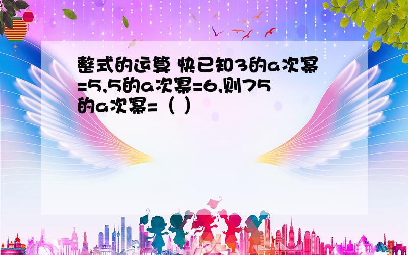 整式的运算 快已知3的a次幂=5,5的a次幂=6,则75的a次幂=（ ）