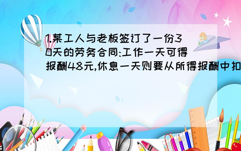 1.某工人与老板签订了一份30天的劳务合同:工作一天可得报酬48元,休息一天则要从所得报酬中扣掉12元.