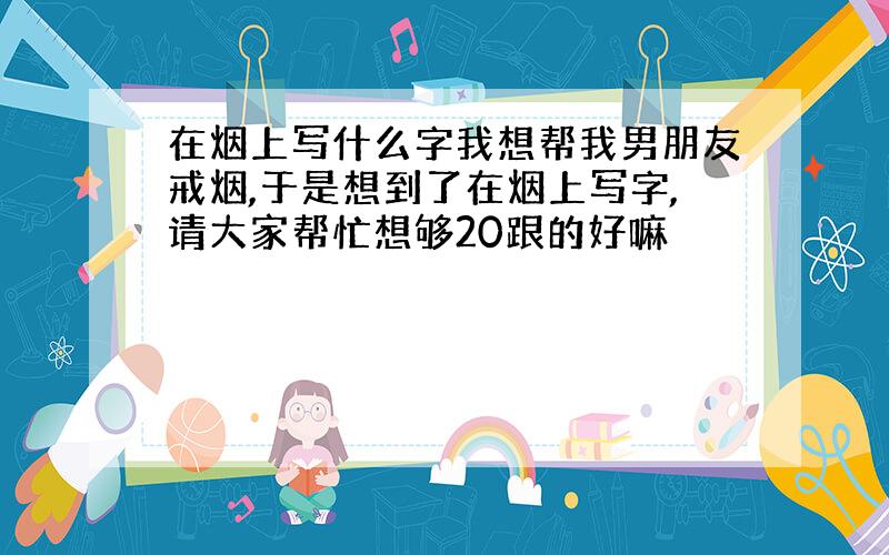 在烟上写什么字我想帮我男朋友戒烟,于是想到了在烟上写字,请大家帮忙想够20跟的好嘛