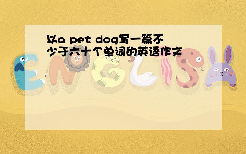 以a pet dog写一篇不少于六十个单词的英语作文