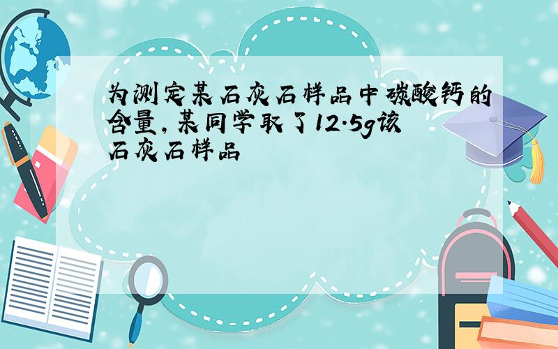 为测定某石灰石样品中碳酸钙的含量,某同学取了12.5g该石灰石样品