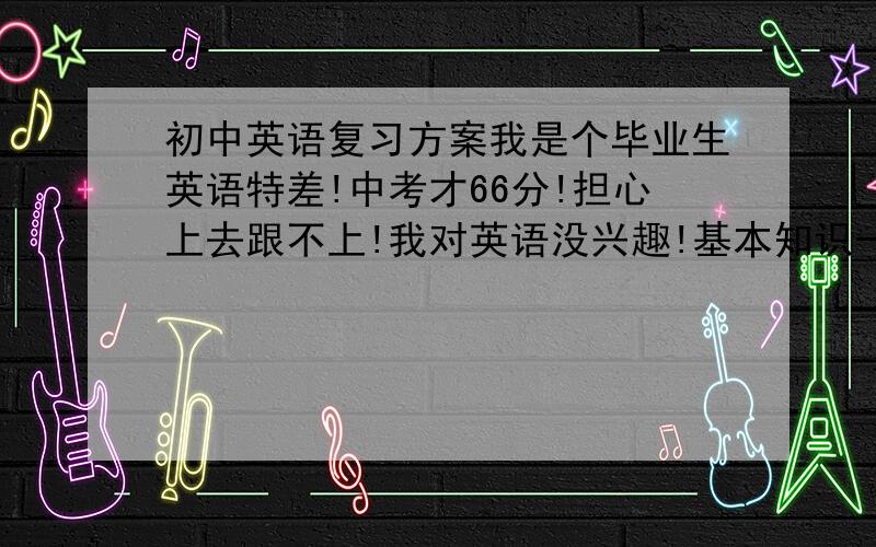 初中英语复习方案我是个毕业生英语特差!中考才66分!担心上去跟不上!我对英语没兴趣!基本知识一窍不通!我最怕背单词!因为