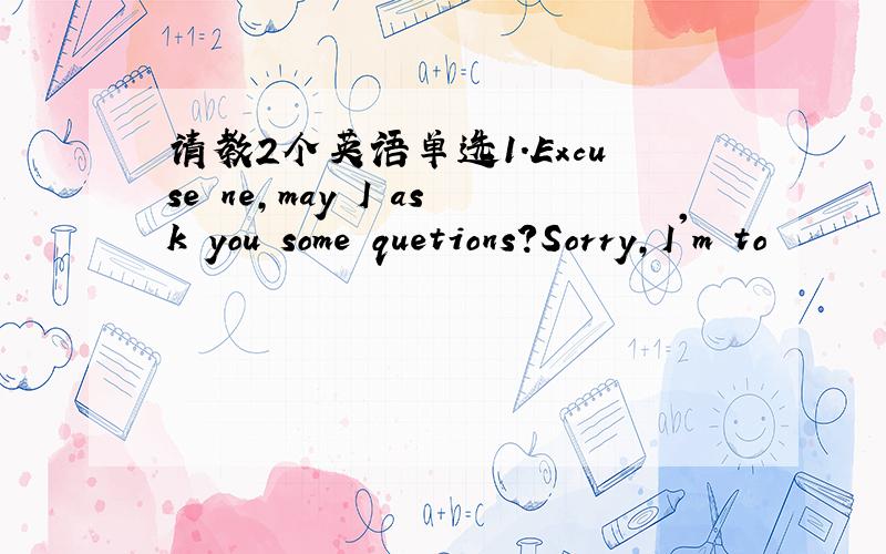 请教2个英语单选1.Excuse ne,may I ask you some quetions?Sorry,I'm to