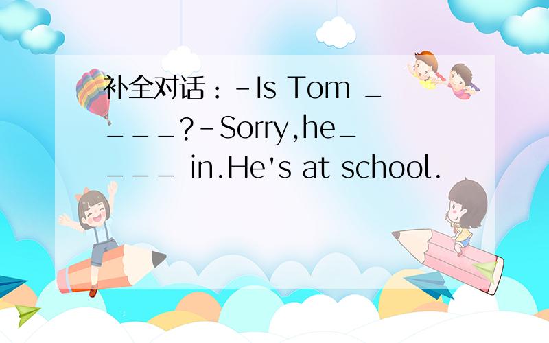 补全对话：-Is Tom ____?-Sorry,he____ in.He's at school.