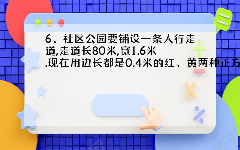 6、社区公园要铺设一条人行走道,走道长80米,宽1.6米.现在用边长都是0.4米的红、黄两种正方形地砖铺设（下图是铺设的