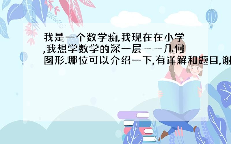 我是一个数学痴,我现在在小学,我想学数学的深一层——几何图形.哪位可以介绍一下,有详解和题目,谢谢