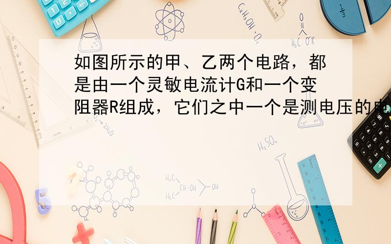 如图所示的甲、乙两个电路，都是由一个灵敏电流计G和一个变阻器R组成，它们之中一个是测电压的电压表，另一个是测电流的电流表