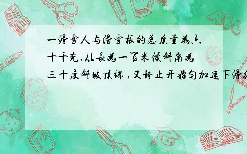 一滑雪人与滑雪板的总质量为六十千克,从长为一百米倾斜角为三十度斜坡顶端 ,又静止开始匀加速下滑经十s滑到坡低取g等于10