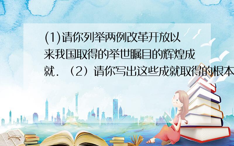 (1)请你列举两例改革开放以来我国取得的举世瞩目的辉煌成就. （2）请你写出这些成就取得的根本原因.