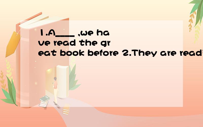 1.A____ ,we have read the great book before 2.They are readi