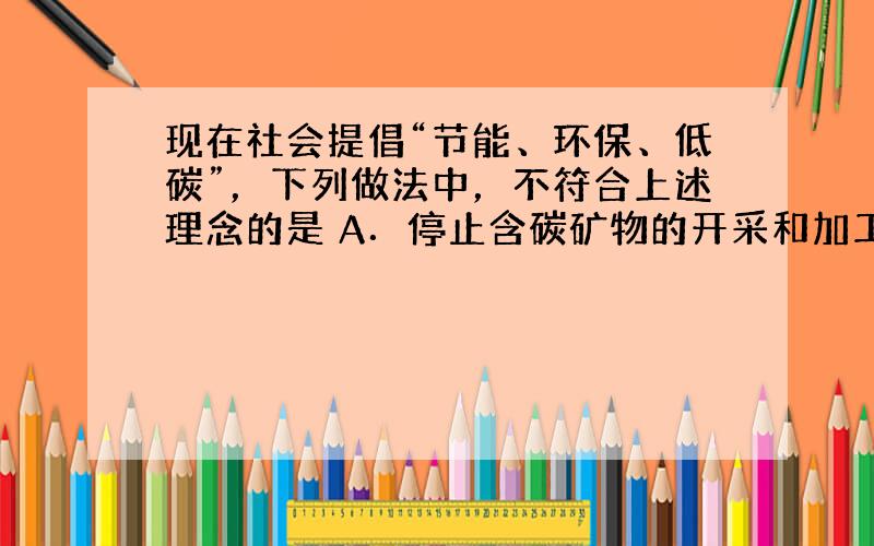 现在社会提倡“节能、环保、低碳”，下列做法中，不符合上述理念的是 A．停止含碳矿物的开采和加工 B．尽量减少含碳物质的排