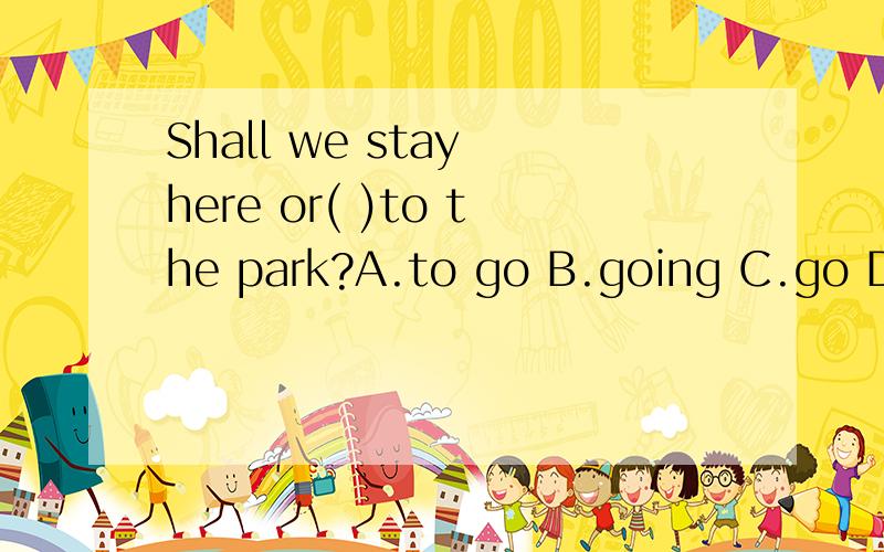 Shall we stay here or( )to the park?A.to go B.going C.go D.w