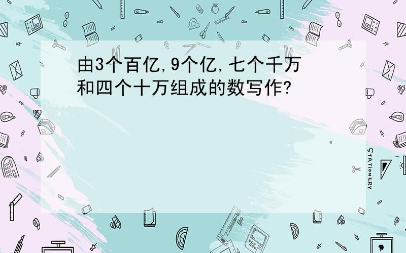 由3个百亿,9个亿,七个千万和四个十万组成的数写作?