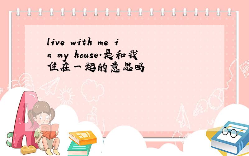 live with me in my house.是和我住在一起的意思吗